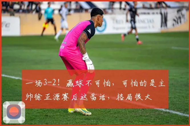 一场3-2！赢球不可怕，可怕的是主帅徐正源赛后这番话，格局很大