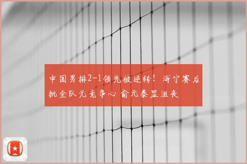 中国男排2-1领先被逆转!海宁赛后批全队无竞争心 俞元泰显沮丧
