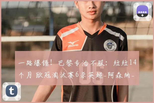 一路爆锤！巴黎专治不服：短短14个月 欧冠淘汰赛6杀英超_阿森纳_圣日耳曼_客场