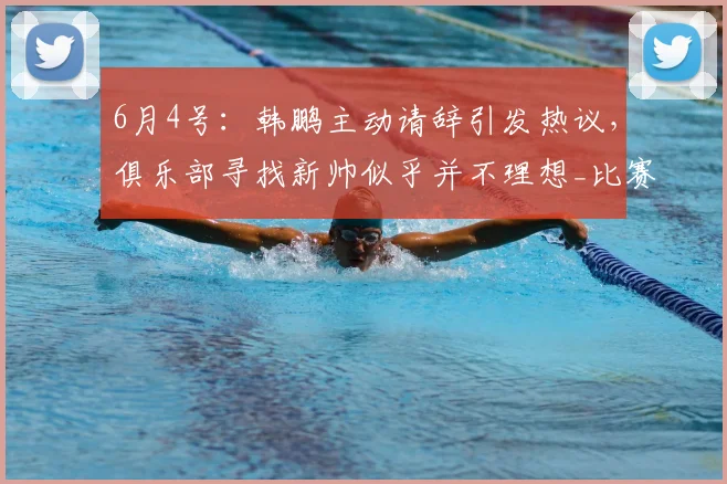 6月4号：韩鹏主动请辞引发热议，俱乐部寻找新帅似乎并不理想_比赛_球员_中超