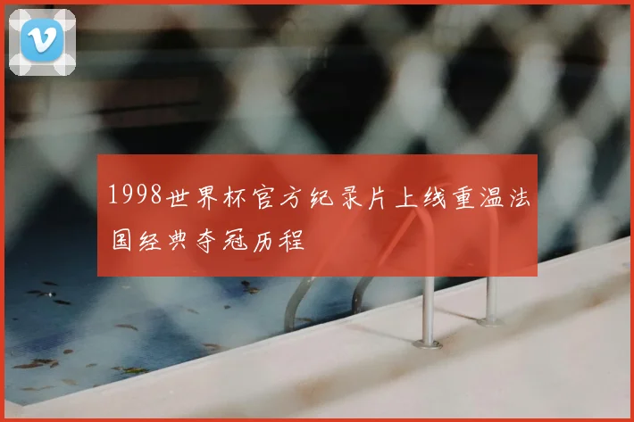 1998世界杯官方纪录片上线重温法国经典夺冠历程
